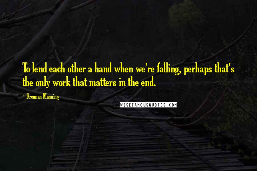 Brennan Manning Quotes: To lend each other a hand when we're falling, perhaps that's the only work that matters in the end.