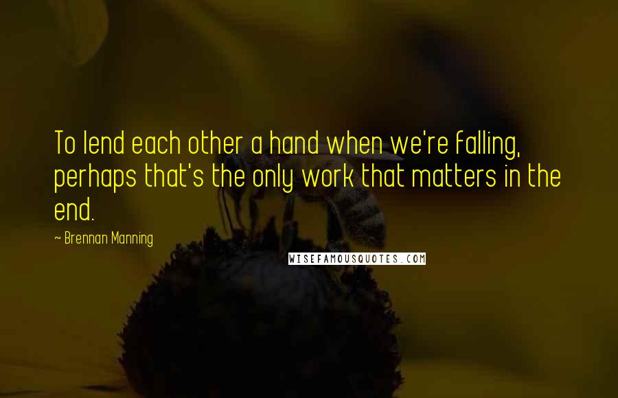 Brennan Manning Quotes: To lend each other a hand when we're falling, perhaps that's the only work that matters in the end.