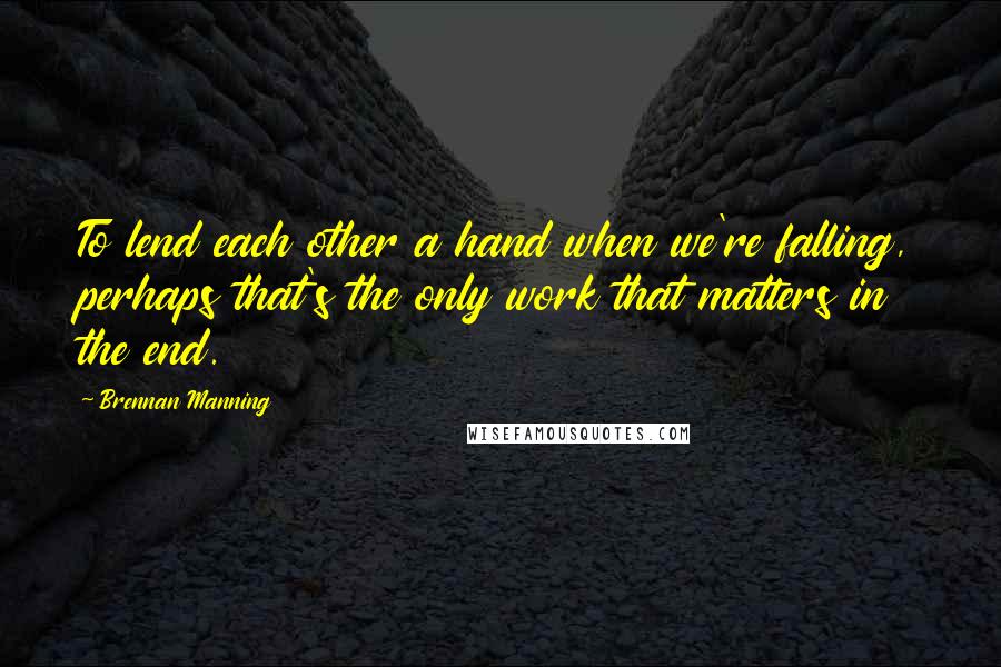 Brennan Manning Quotes: To lend each other a hand when we're falling, perhaps that's the only work that matters in the end.