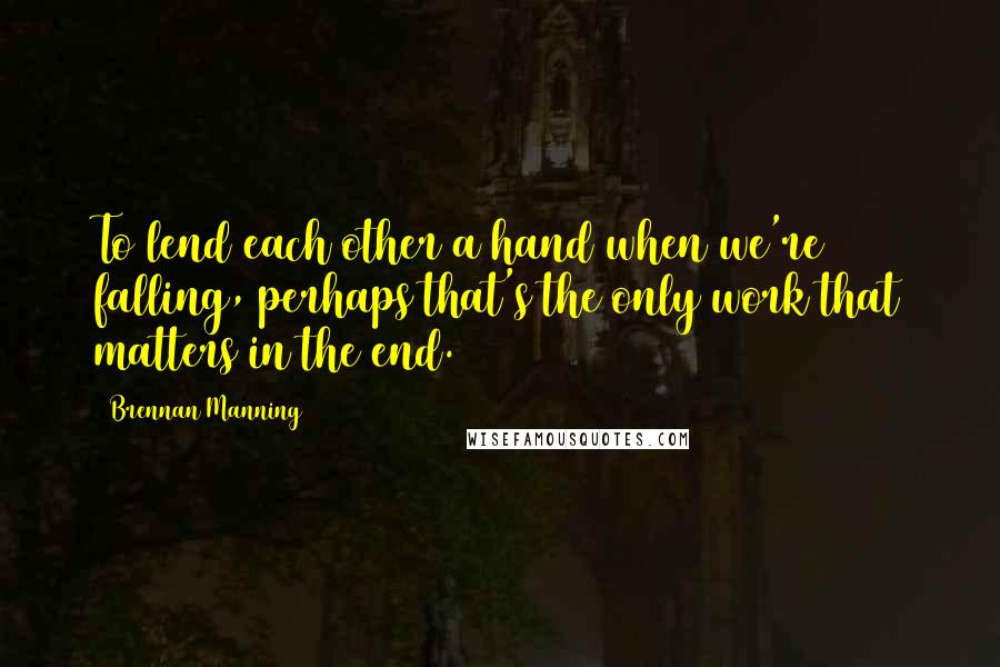 Brennan Manning Quotes: To lend each other a hand when we're falling, perhaps that's the only work that matters in the end.