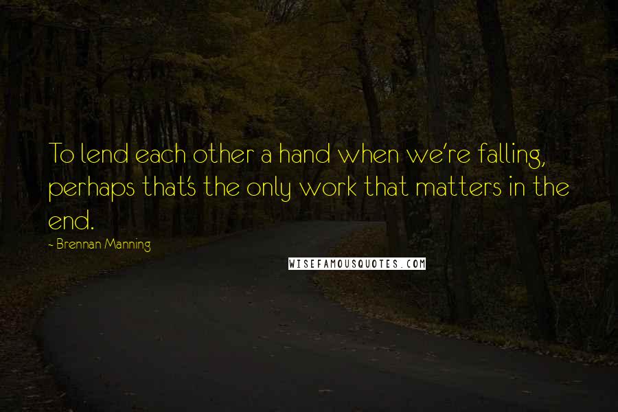 Brennan Manning Quotes: To lend each other a hand when we're falling, perhaps that's the only work that matters in the end.