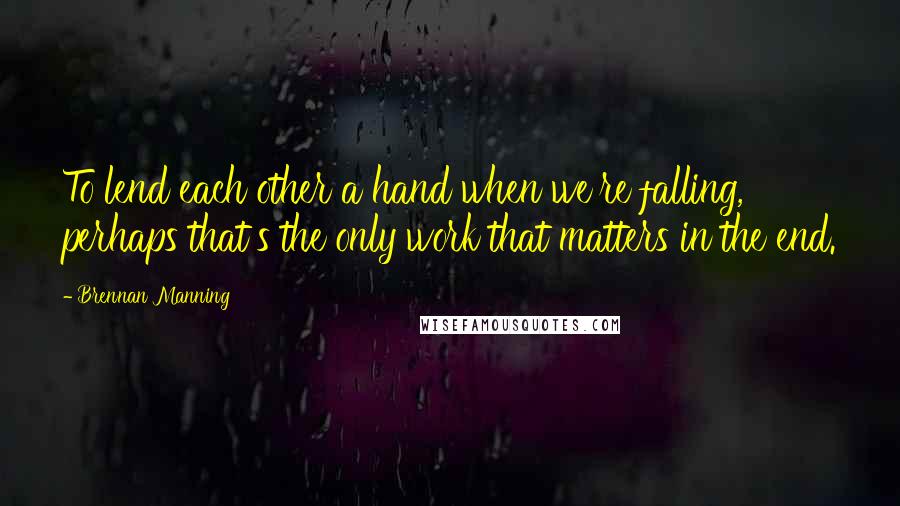 Brennan Manning Quotes: To lend each other a hand when we're falling, perhaps that's the only work that matters in the end.