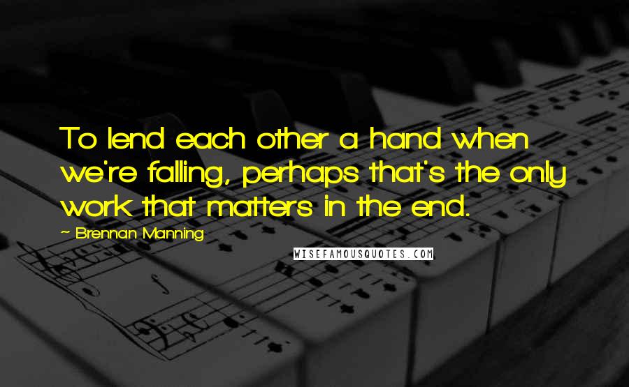 Brennan Manning Quotes: To lend each other a hand when we're falling, perhaps that's the only work that matters in the end.