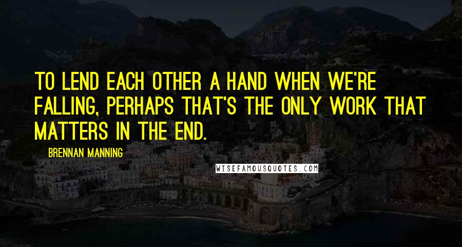 Brennan Manning Quotes: To lend each other a hand when we're falling, perhaps that's the only work that matters in the end.