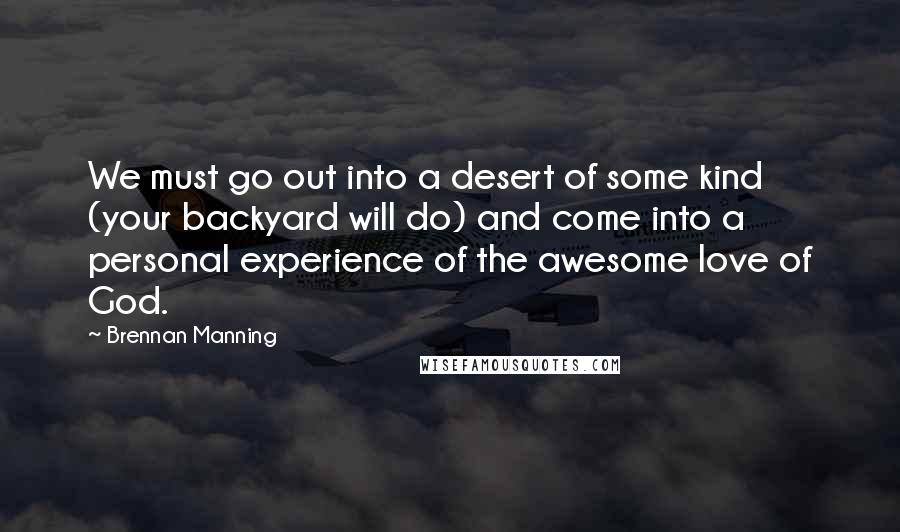 Brennan Manning Quotes: We must go out into a desert of some kind (your backyard will do) and come into a personal experience of the awesome love of God.