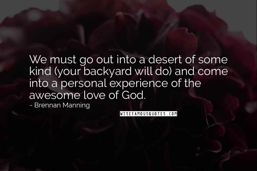 Brennan Manning Quotes: We must go out into a desert of some kind (your backyard will do) and come into a personal experience of the awesome love of God.