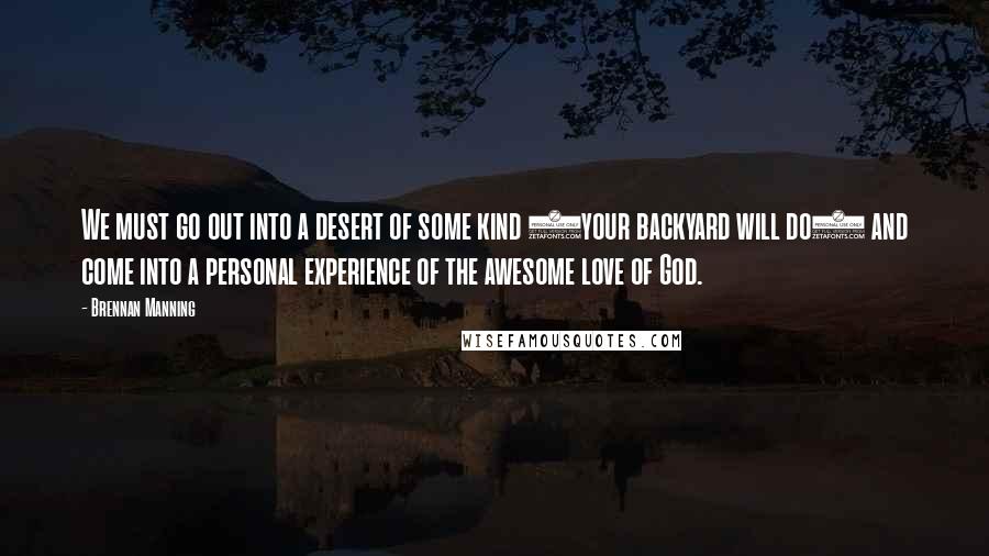 Brennan Manning Quotes: We must go out into a desert of some kind (your backyard will do) and come into a personal experience of the awesome love of God.