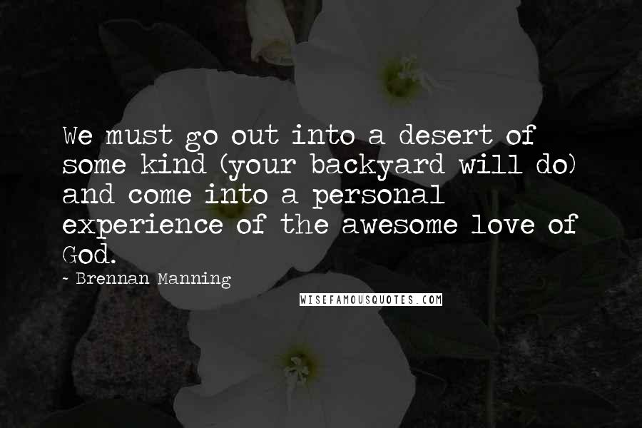 Brennan Manning Quotes: We must go out into a desert of some kind (your backyard will do) and come into a personal experience of the awesome love of God.