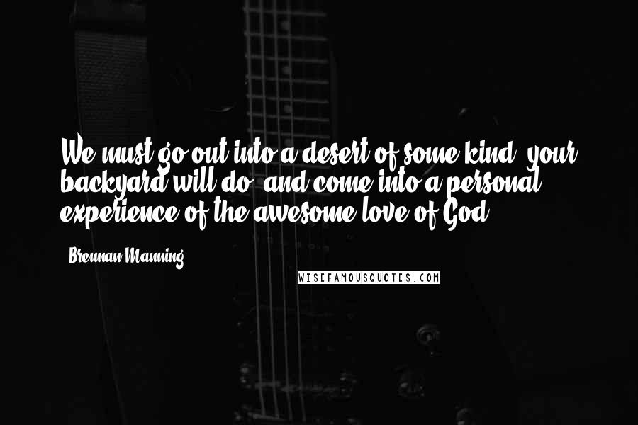 Brennan Manning Quotes: We must go out into a desert of some kind (your backyard will do) and come into a personal experience of the awesome love of God.