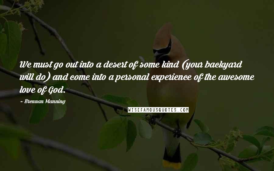 Brennan Manning Quotes: We must go out into a desert of some kind (your backyard will do) and come into a personal experience of the awesome love of God.