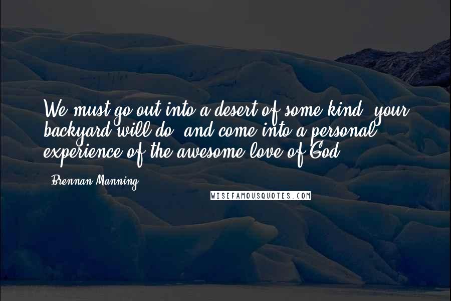 Brennan Manning Quotes: We must go out into a desert of some kind (your backyard will do) and come into a personal experience of the awesome love of God.