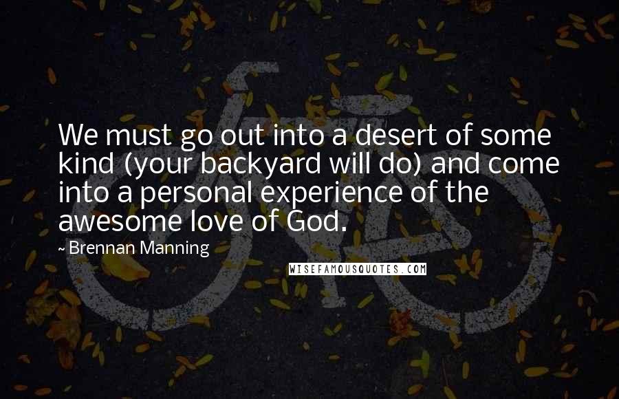 Brennan Manning Quotes: We must go out into a desert of some kind (your backyard will do) and come into a personal experience of the awesome love of God.