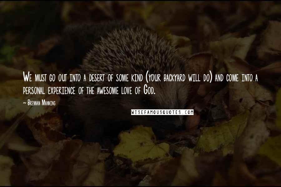 Brennan Manning Quotes: We must go out into a desert of some kind (your backyard will do) and come into a personal experience of the awesome love of God.