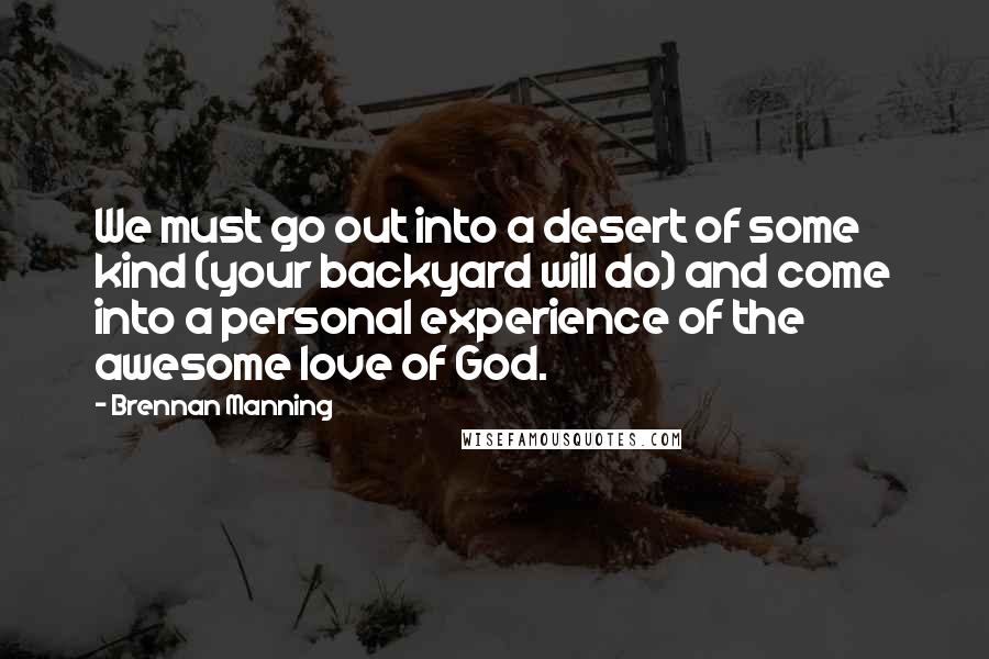 Brennan Manning Quotes: We must go out into a desert of some kind (your backyard will do) and come into a personal experience of the awesome love of God.