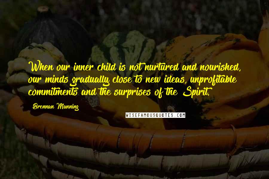 Brennan Manning Quotes: When our inner child is not nurtured and nourished, our minds gradually close to new ideas, unprofitable commitments and the surprises of the Spirit.