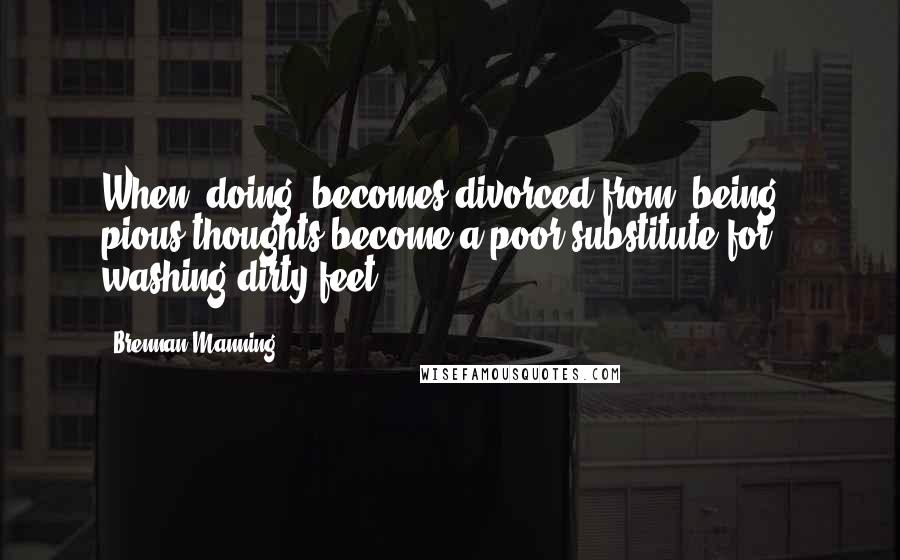 Brennan Manning Quotes: When "doing" becomes divorced from "being", pious thoughts become a poor substitute for washing dirty feet.