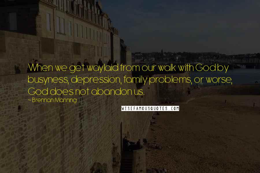 Brennan Manning Quotes: When we get waylaid from our walk with God by busyness, depression, family problems, or worse, God does not abandon us.