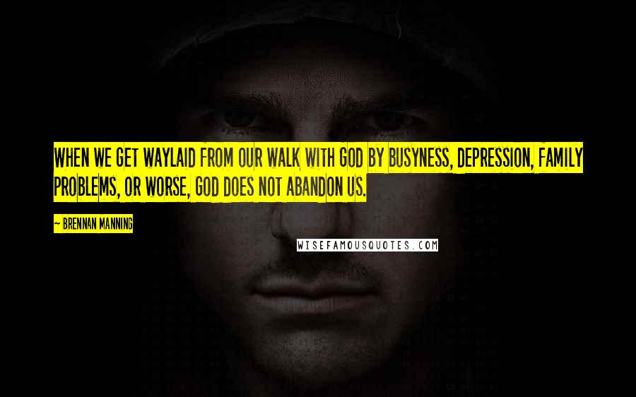 Brennan Manning Quotes: When we get waylaid from our walk with God by busyness, depression, family problems, or worse, God does not abandon us.