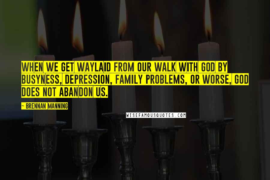 Brennan Manning Quotes: When we get waylaid from our walk with God by busyness, depression, family problems, or worse, God does not abandon us.