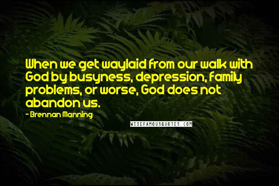 Brennan Manning Quotes: When we get waylaid from our walk with God by busyness, depression, family problems, or worse, God does not abandon us.