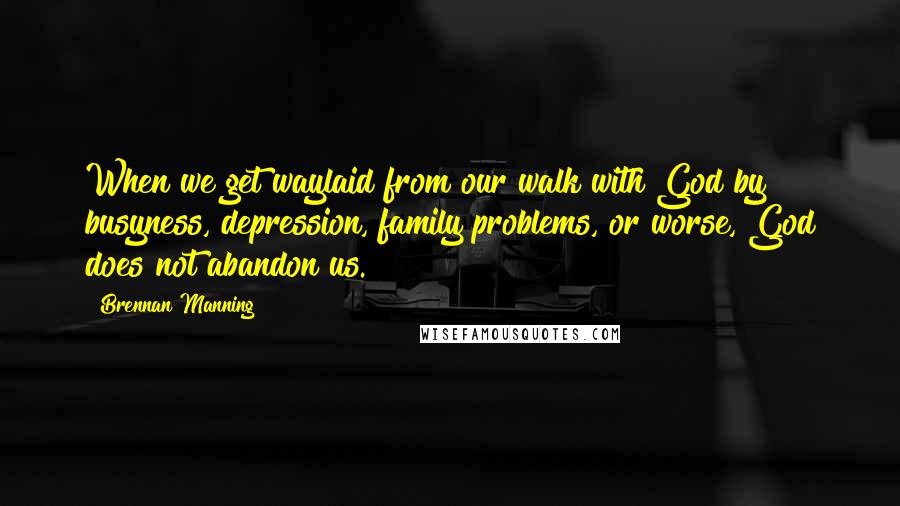 Brennan Manning Quotes: When we get waylaid from our walk with God by busyness, depression, family problems, or worse, God does not abandon us.