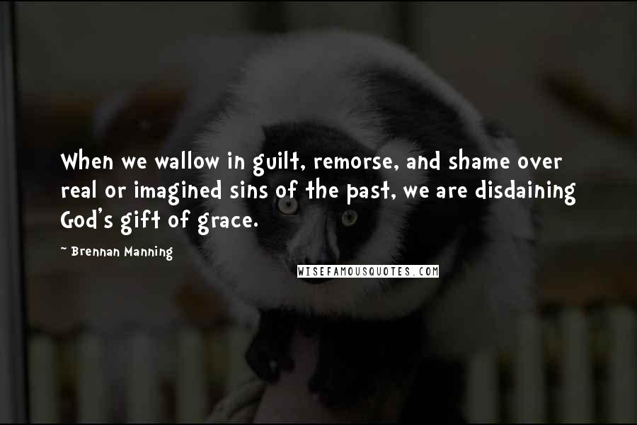 Brennan Manning Quotes: When we wallow in guilt, remorse, and shame over real or imagined sins of the past, we are disdaining God's gift of grace.