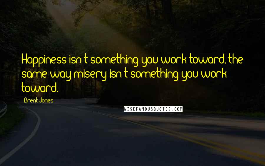 Brent Jones Quotes: Happiness isn't something you work toward, the same way misery isn't something you work toward.