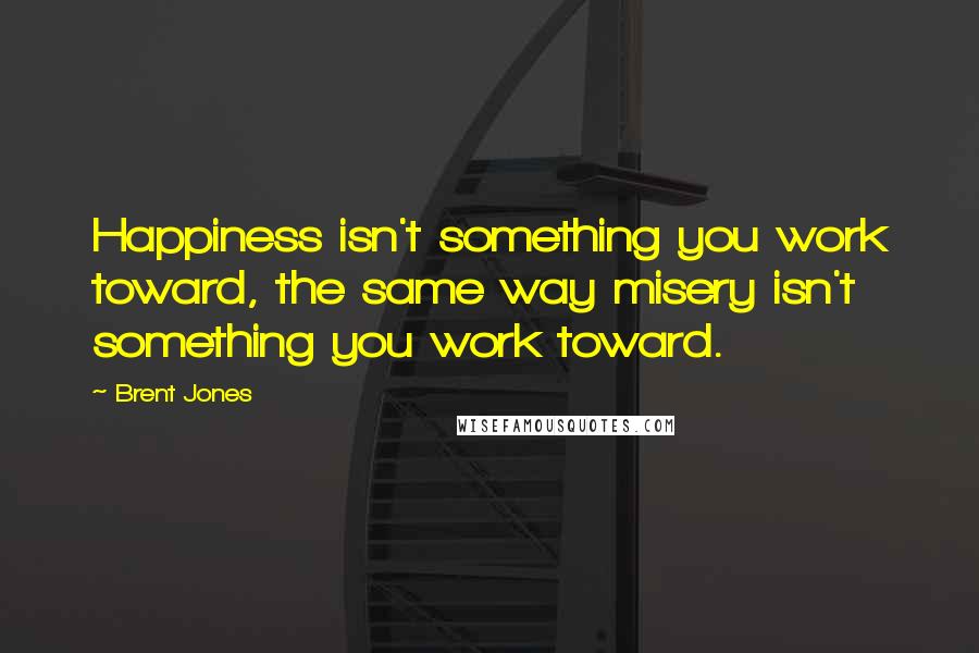 Brent Jones Quotes: Happiness isn't something you work toward, the same way misery isn't something you work toward.