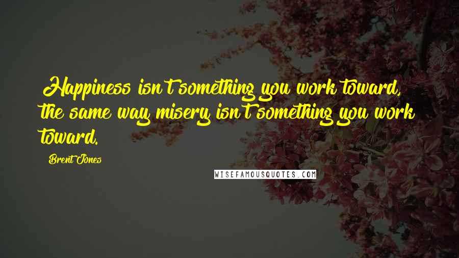 Brent Jones Quotes: Happiness isn't something you work toward, the same way misery isn't something you work toward.