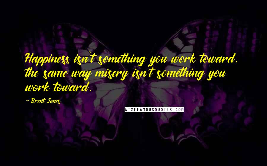 Brent Jones Quotes: Happiness isn't something you work toward, the same way misery isn't something you work toward.