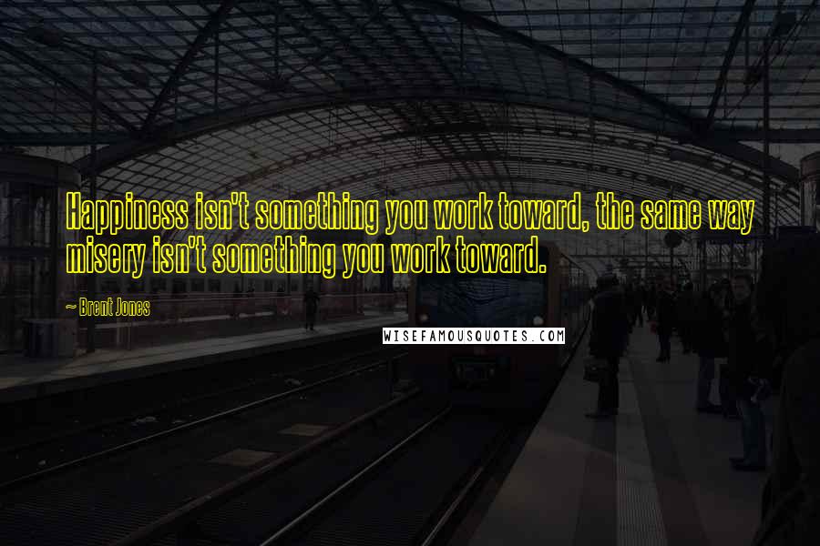 Brent Jones Quotes: Happiness isn't something you work toward, the same way misery isn't something you work toward.