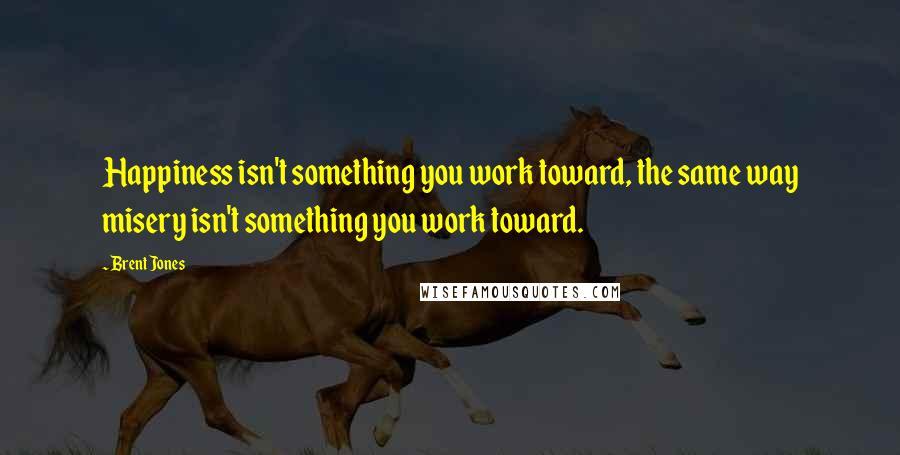 Brent Jones Quotes: Happiness isn't something you work toward, the same way misery isn't something you work toward.