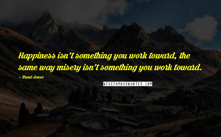 Brent Jones Quotes: Happiness isn't something you work toward, the same way misery isn't something you work toward.