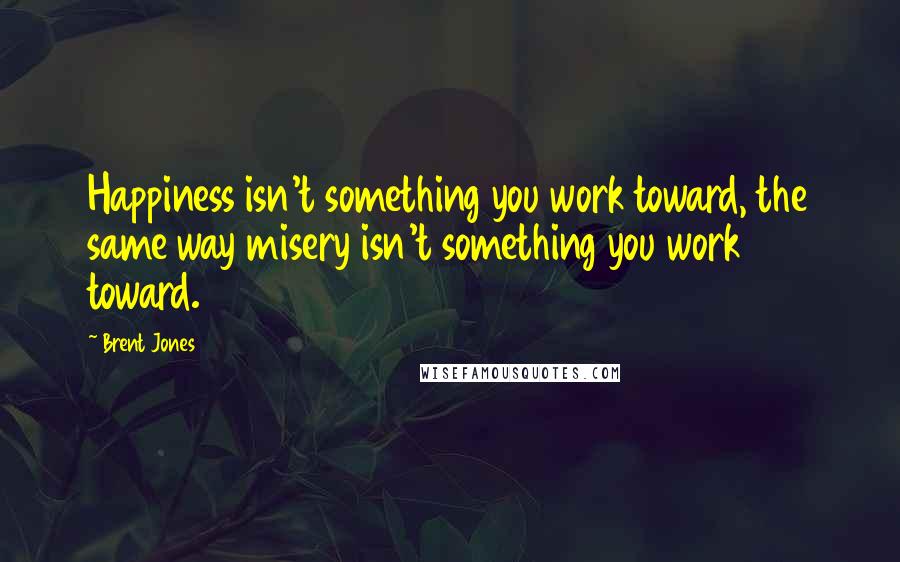 Brent Jones Quotes: Happiness isn't something you work toward, the same way misery isn't something you work toward.