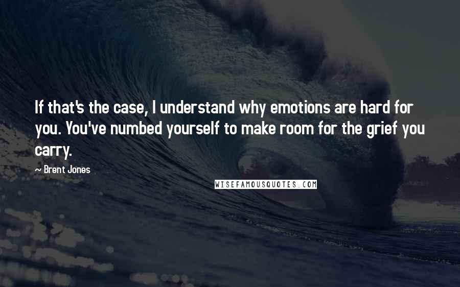 Brent Jones Quotes: If that's the case, I understand why emotions are hard for you. You've numbed yourself to make room for the grief you carry.