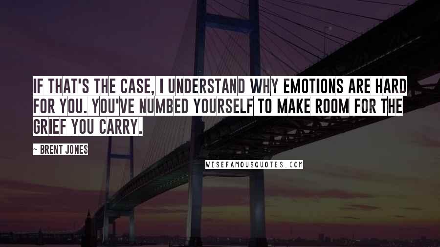 Brent Jones Quotes: If that's the case, I understand why emotions are hard for you. You've numbed yourself to make room for the grief you carry.