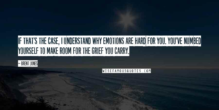 Brent Jones Quotes: If that's the case, I understand why emotions are hard for you. You've numbed yourself to make room for the grief you carry.