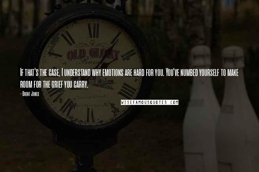 Brent Jones Quotes: If that's the case, I understand why emotions are hard for you. You've numbed yourself to make room for the grief you carry.