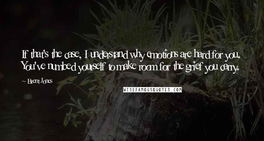 Brent Jones Quotes: If that's the case, I understand why emotions are hard for you. You've numbed yourself to make room for the grief you carry.