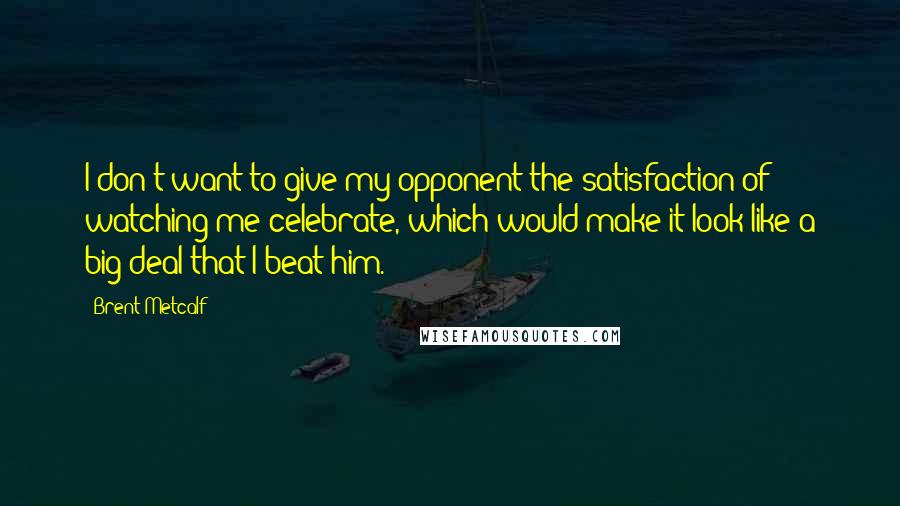Brent Metcalf Quotes: I don't want to give my opponent the satisfaction of watching me celebrate, which would make it look like a big deal that I beat him.