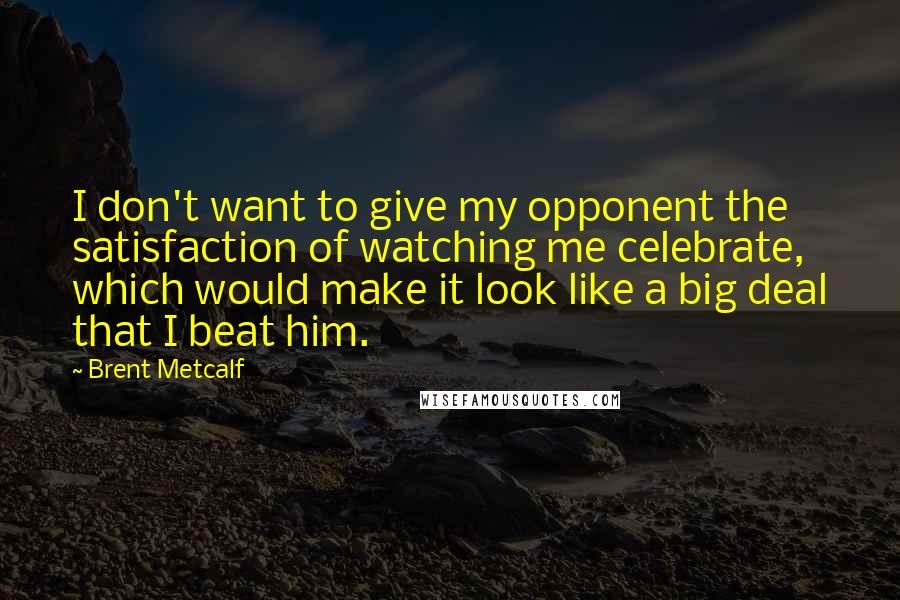 Brent Metcalf Quotes: I don't want to give my opponent the satisfaction of watching me celebrate, which would make it look like a big deal that I beat him.