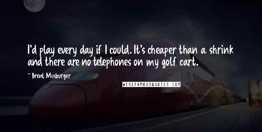 Brent Musburger Quotes: I'd play every day if I could. It's cheaper than a shrink and there are no telephones on my golf cart.