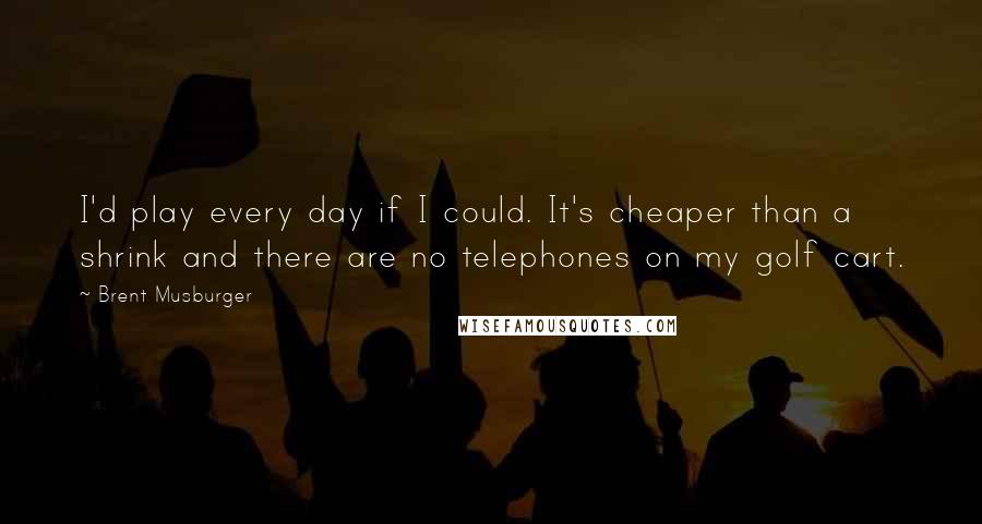 Brent Musburger Quotes: I'd play every day if I could. It's cheaper than a shrink and there are no telephones on my golf cart.