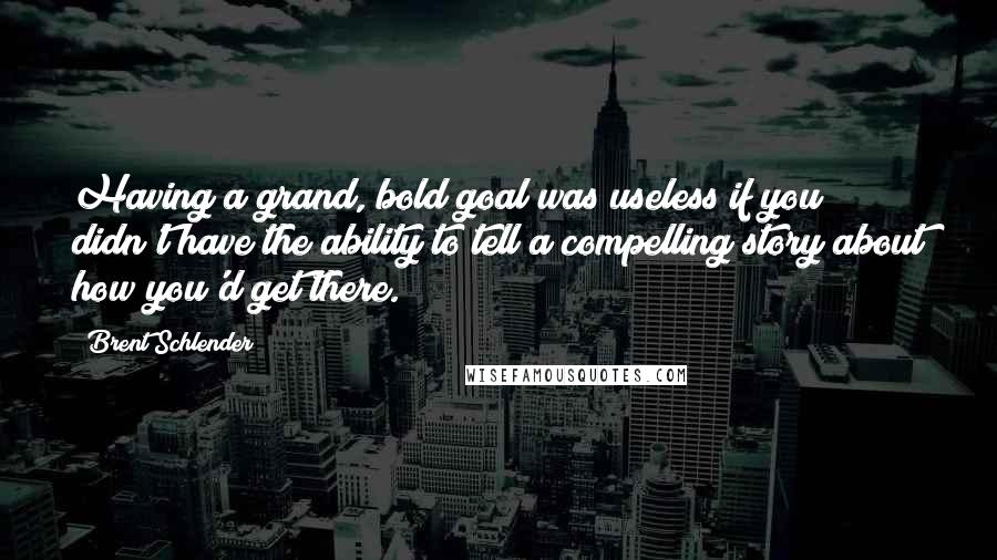 Brent Schlender Quotes: Having a grand, bold goal was useless if you didn't have the ability to tell a compelling story about how you'd get there.