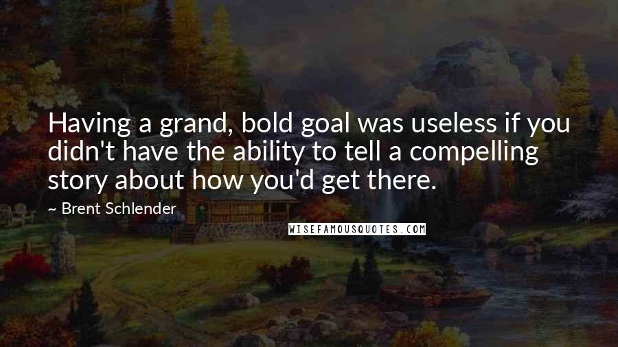 Brent Schlender Quotes: Having a grand, bold goal was useless if you didn't have the ability to tell a compelling story about how you'd get there.