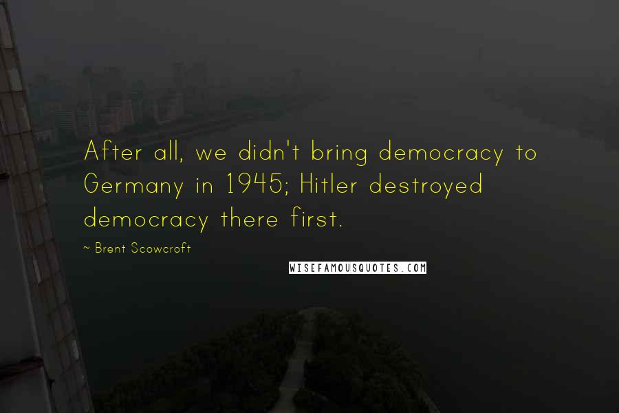Brent Scowcroft Quotes: After all, we didn't bring democracy to Germany in 1945; Hitler destroyed democracy there first.