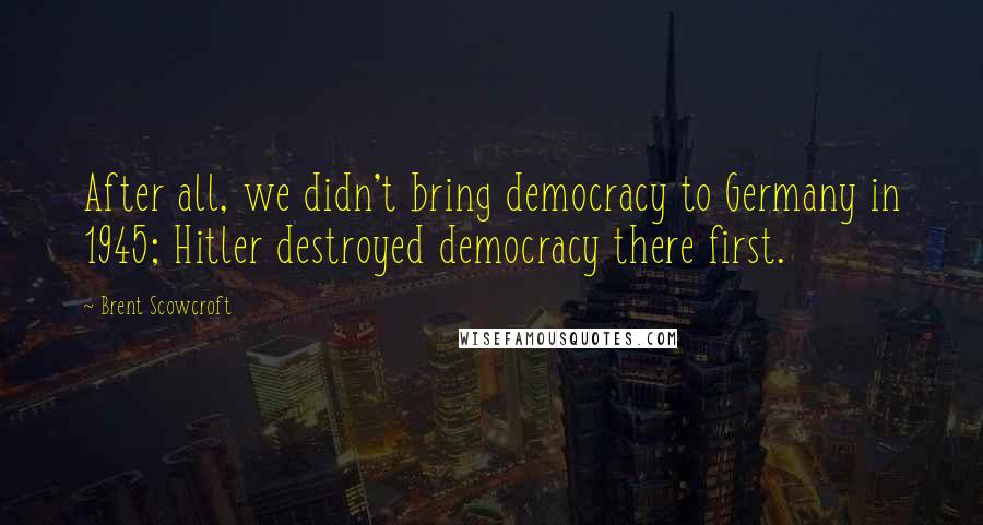 Brent Scowcroft Quotes: After all, we didn't bring democracy to Germany in 1945; Hitler destroyed democracy there first.