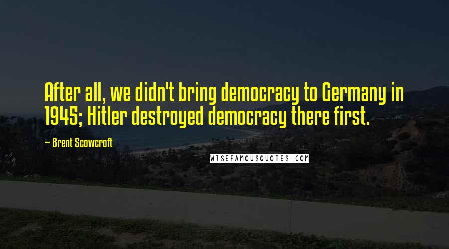 Brent Scowcroft Quotes: After all, we didn't bring democracy to Germany in 1945; Hitler destroyed democracy there first.