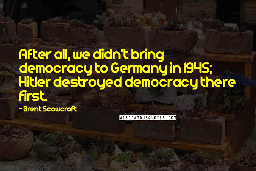 Brent Scowcroft Quotes: After all, we didn't bring democracy to Germany in 1945; Hitler destroyed democracy there first.