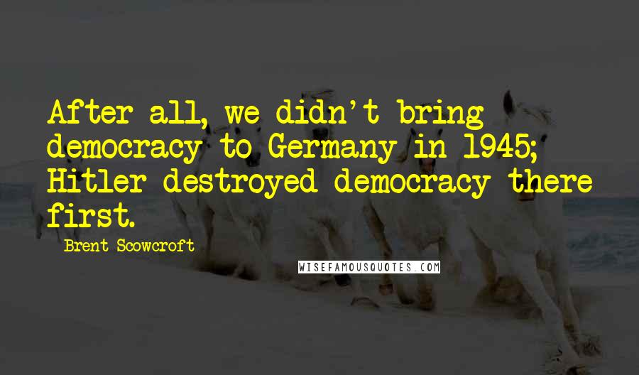 Brent Scowcroft Quotes: After all, we didn't bring democracy to Germany in 1945; Hitler destroyed democracy there first.